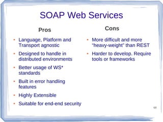 SOAP Web Services
Cons

Pros
●

●

●

●

Language, Platform and
Transport agnostic
Designed to handle in
distributed environments

●

●

More difficult and more
“heavy-weight” than REST
Harder to develop. Require
tools or frameworks

Better usage of WS*
standards
Built in error handling
features

●

Highly Extensible

●

Suitable for end-end security

60

 