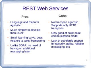 REST Web Services
Cons

Pros
●

●

●

●

Language and Platform
agnostic
Much simpler to develop
than SOAP
Small learning curve. Less
reliance to tools/ frameworks
Unlike SOAP, no need of
having an additional
messaging layer

●

●

●

Not transport agnostic.
Supports only HTTP
transports
Only good at point-point
communication model
Lack of standards support
for security, policy, reliable
messaging, etc

61

 