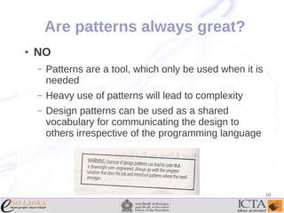 Are patterns always great?
●

NO
–

Patterns are a tool, which only be used when it is
needed

–

Heavy use of patterns will lead to complexity

–

Design patterns can be used as a shared
vocabulary for communicating the design to
others irrespective of the programming language

10

 