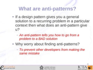 What are anti-patterns?
●

If a design pattern gives you a general
solution to a recurring problem in a particular
context then what does an anti-pattern give
u?
–

●

An anti-pattern tells you how to go from a
problem to a BAD solution

Why worry about finding anti-patterns?
–

To prevent other developers from making the
same mistake
11

 