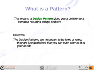 What is a Pattern?
This means, a Design Pattern gives you a solution to a
common recurring design problem

However,
The Design Patterns are not meant to be laws or rules;
they are just guidelines that you can even alter to fit to
your needs

6

 