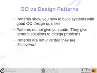 OO vs Design Patterns
●

●

●

Patterns show you how to build systems with
good OO design qualities
Patterns do not give you code. They give
general solutions to design problems
Patterns are not invented they are
discovered

9

 