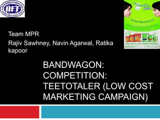 Team MPR
Rajiv Sawhney, Navin Agarwal, Ratika
kapoor

           BANDWAGON:
           COMPETITION:
           TEETOTALER (LOW COST
           MARKETING CAMPAIGN)
 