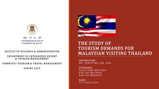 THE STUDY OF
TOURISM DEMANDS FOR
MALAYSIAN VISITING THAILAND
INSTRUCTOR
DR. CHRISTINE LIM, PHD
STUDENTS
ZACK FONG MB74684
KIKI HO MB74669
KIKI NG MB84662
DATE
11T H JULY 2019
FACULTY OF BUSINESS & A DMINISTRATION
DEPA RTMENT OF INTEGRATED RESORT
& TOURISM MA NAGEMENT
IIRMM7 0 3 7 TOURISM & TRAVEL MA NAGEMENT
SPRING 2 0 1 9
 