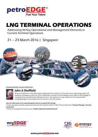 LNG TERMINAL OPERATIONS
Addressing All Key Operational and Management Elements in
Current Terminal Operations
Conducted by Course Director:
John A Sheffield
48 years of experience in the hydrocarbon and petrochemical industries. He has held senior engineering, project and
production management roles from 1975 to 2004 before retiring from M W Kellogg Limited. Whilst at M W Kellogg, he
managed the Gas and LNG Project Development team. The expertise he brings experience he has gained whilst
managing Kellogg’s Process Department for 33 years in the LNG Industry.
Here are what some of our past participants have to say about this training: -
“Trainer was able to provide a good overview & also the important details of LNG Terminal Operations” Assistant Manager, First Gen
Corporation
“Thanks for arranging the training course” Analyst, Osaka Gas Australia Pty Ltd
www.petroEDGEasia.net
 