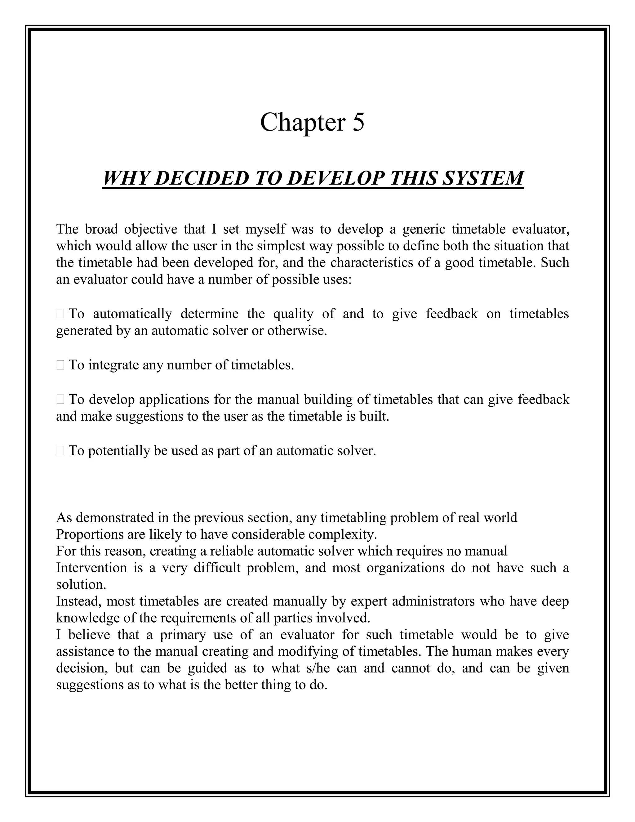 Chapter 5

       WHY DECIDED TO DEVELOP THIS SYSTEM

The broad objective that I set myself was to develop a generic timetable evaluator,
which would allow the user in the simplest way possible to define both the situation that
the timetable had been developed for, and the characteristics of a good timetable. Such
an evaluator could have a number of possible uses:

 automatically determine the quality of and to give feedback on timetables
  To
generated by an automatic solver or otherwise.

 integrate any number of timetables.
 To

 develop applications for the manual building of timetables that can give feedback
  To
and make suggestions to the user as the timetable is built.

 potentially be used as part of an automatic solver.
 To



As demonstrated in the previous section, any timetabling problem of real world
Proportions are likely to have considerable complexity.
For this reason, creating a reliable automatic solver which requires no manual
Intervention is a very difficult problem, and most organizations do not have such a
solution.
Instead, most timetables are created manually by expert administrators who have deep
knowledge of the requirements of all parties involved.
I believe that a primary use of an evaluator for such timetable would be to give
assistance to the manual creating and modifying of timetables. The human makes every
decision, but can be guided as to what s/he can and cannot do, and can be given
suggestions as to what is the better thing to do.
 