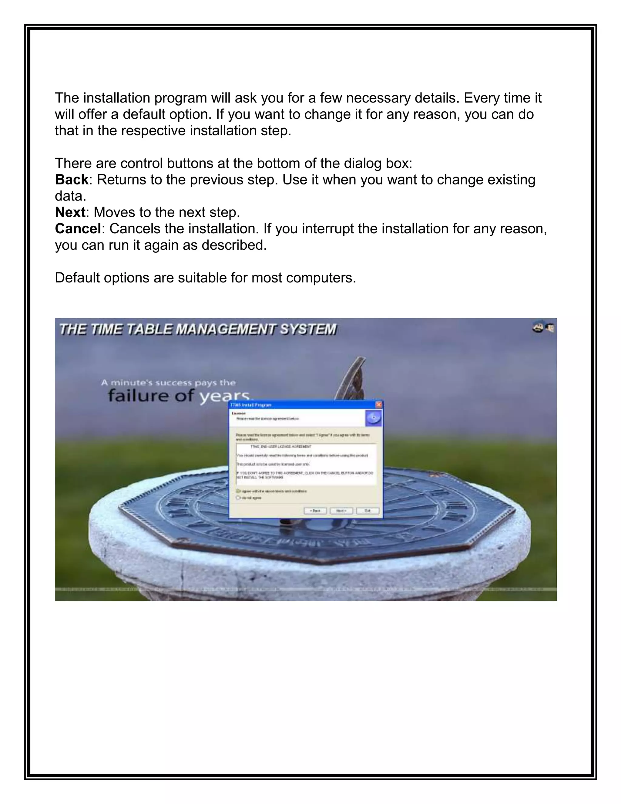 The installation program will ask you for a few necessary details. Every time it
will offer a default option. If you want to change it for any reason, you can do
that in the respective installation step.

There are control buttons at the bottom of the dialog box:
Back: Returns to the previous step. Use it when you want to change existing
data.
Next: Moves to the next step.
Cancel: Cancels the installation. If you interrupt the installation for any reason,
you can run it again as described.

Default options are suitable for most computers.
 