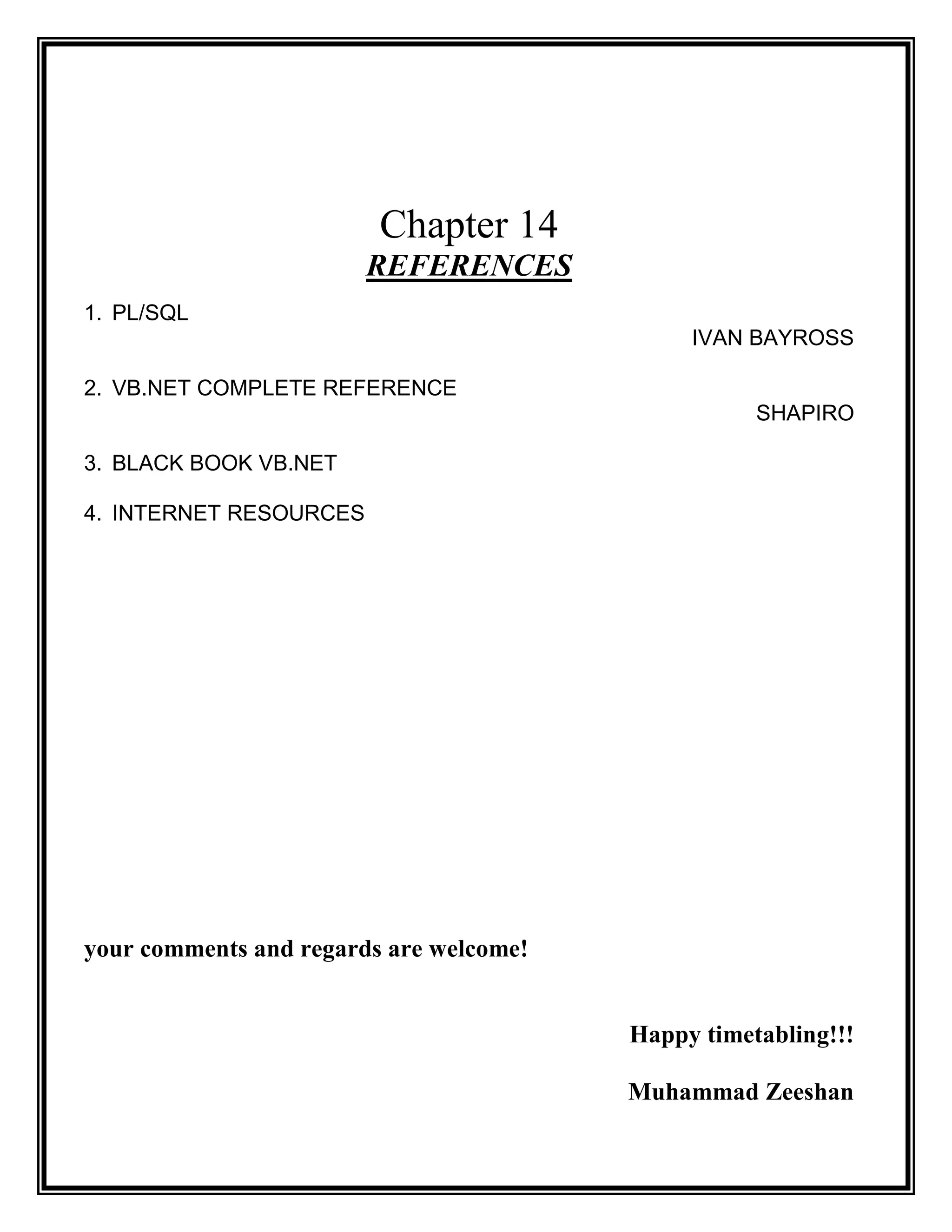 Chapter 14
                        REFERENCES
1. PL/SQL
                                              IVAN BAYROSS

2. VB.NET COMPLETE REFERENCE
                                                    SHAPIRO

3. BLACK BOOK VB.NET

4. INTERNET RESOURCES




your comments and regards are welcome!


                                         Happy timetabling!!!

                                         Muhammad Zeeshan
 