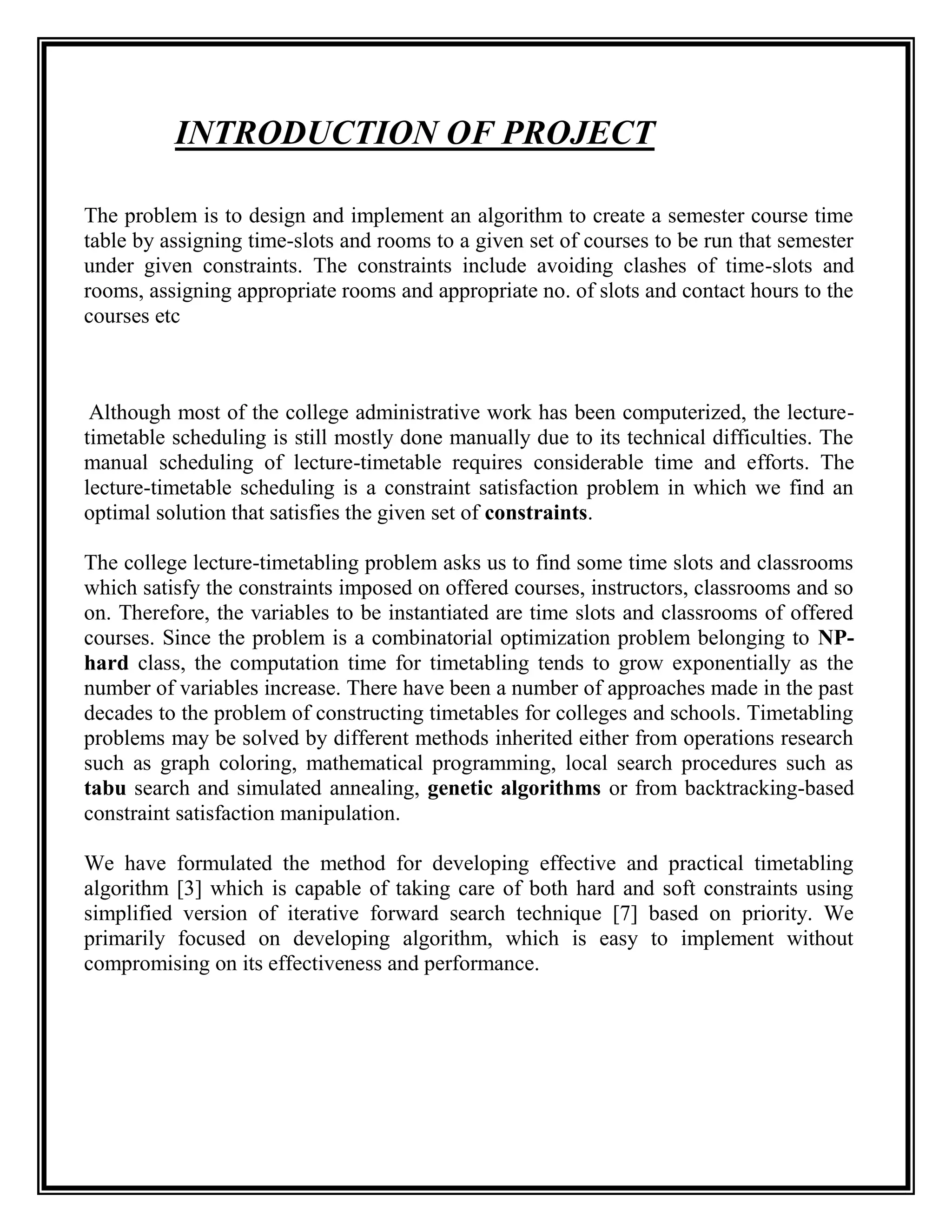 INTRODUCTION OF PROJECT

The problem is to design and implement an algorithm to create a semester course time
table by assigning time-slots and rooms to a given set of courses to be run that semester
under given constraints. The constraints include avoiding clashes of time-slots and
rooms, assigning appropriate rooms and appropriate no. of slots and contact hours to the
courses etc



 Although most of the college administrative work has been computerized, the lecture-
timetable scheduling is still mostly done manually due to its technical difficulties. The
manual scheduling of lecture-timetable requires considerable time and efforts. The
lecture-timetable scheduling is a constraint satisfaction problem in which we find an
optimal solution that satisfies the given set of constraints.

The college lecture-timetabling problem asks us to find some time slots and classrooms
which satisfy the constraints imposed on offered courses, instructors, classrooms and so
on. Therefore, the variables to be instantiated are time slots and classrooms of offered
courses. Since the problem is a combinatorial optimization problem belonging to NP-
hard class, the computation time for timetabling tends to grow exponentially as the
number of variables increase. There have been a number of approaches made in the past
decades to the problem of constructing timetables for colleges and schools. Timetabling
problems may be solved by different methods inherited either from operations research
such as graph coloring, mathematical programming, local search procedures such as
tabu search and simulated annealing, genetic algorithms or from backtracking-based
constraint satisfaction manipulation.

We have formulated the method for developing effective and practical timetabling
algorithm [3] which is capable of taking care of both hard and soft constraints using
simplified version of iterative forward search technique [7] based on priority. We
primarily focused on developing algorithm, which is easy to implement without
compromising on its effectiveness and performance.
 
