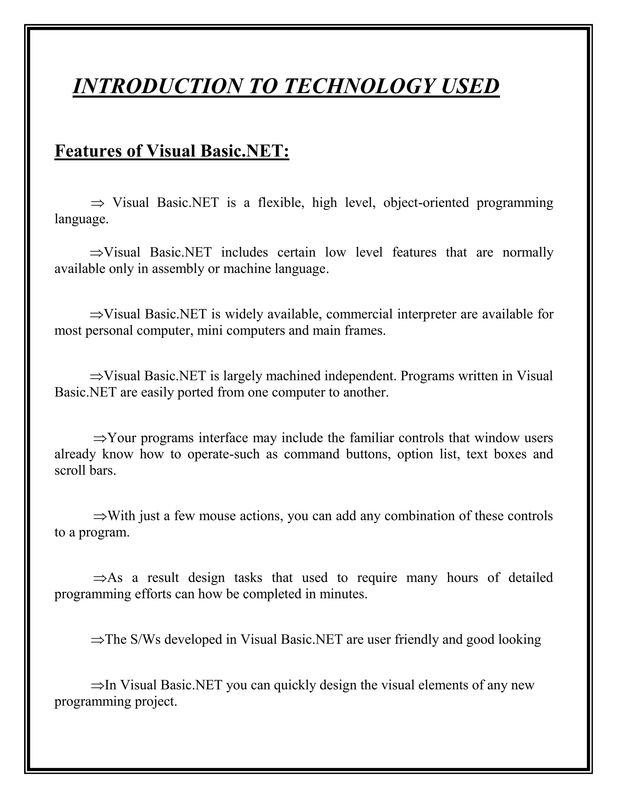 INTRODUCTION TO TECHNOLOGY USED

Features of Visual Basic.NET:

       Visual Basic.NET is a flexible, high level, object-oriented programming
language.

      Visual Basic.NET includes certain low level features that are normally
available only in assembly or machine language.


      Visual Basic.NET is widely available, commercial interpreter are available for
most personal computer, mini computers and main frames.


      Visual Basic.NET is largely machined independent. Programs written in Visual
Basic.NET are easily ported from one computer to another.


        Your programs interface may include the familiar controls that window users
already know how to operate-such as command buttons, option list, text boxes and
scroll bars.


       With just a few mouse actions, you can add any combination of these controls
to a program.


      As a result design tasks that used to require many hours of detailed
programming efforts can how be completed in minutes.


      The S/Ws developed in Visual Basic.NET are user friendly and good looking


      In Visual Basic.NET you can quickly design the visual elements of any new
programming project.
 