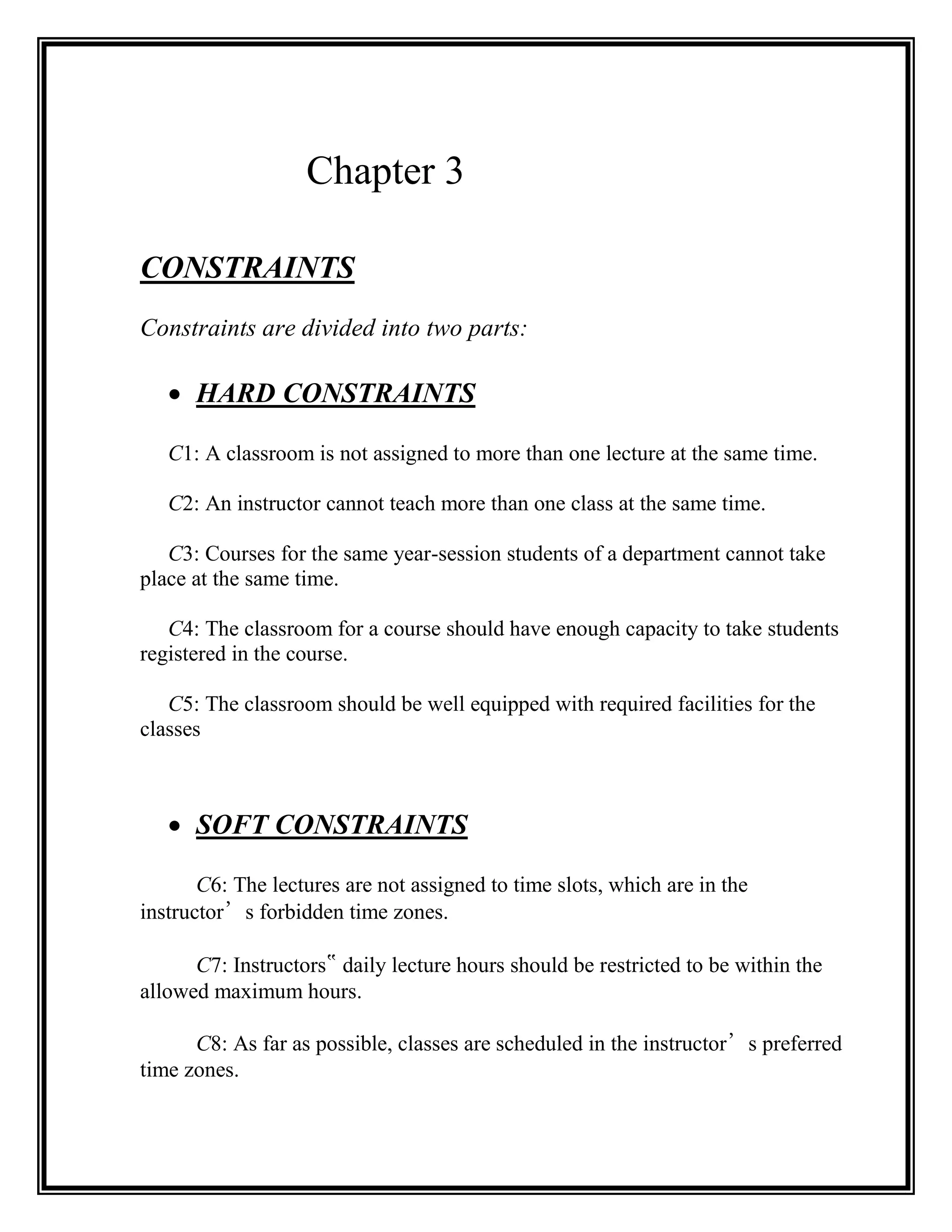 Chapter 3

CONSTRAINTS
Constraints are divided into two parts:

    HARD CONSTRAINTS

   C1: A classroom is not assigned to more than one lecture at the same time.

   C2: An instructor cannot teach more than one class at the same time.

   C3: Courses for the same year-session students of a department cannot take
place at the same time.

   C4: The classroom for a course should have enough capacity to take students
registered in the course.

   C5: The classroom should be well equipped with required facilities for the
classes



    SOFT CONSTRAINTS

       C6: The lectures are not assigned to time slots, which are in the
instructor’s forbidden time zones.

      C7: Instructors‟ daily lecture hours should be restricted to be within the
allowed maximum hours.

      C8: As far as possible, classes are scheduled in the instructor’s preferred
time zones.
 