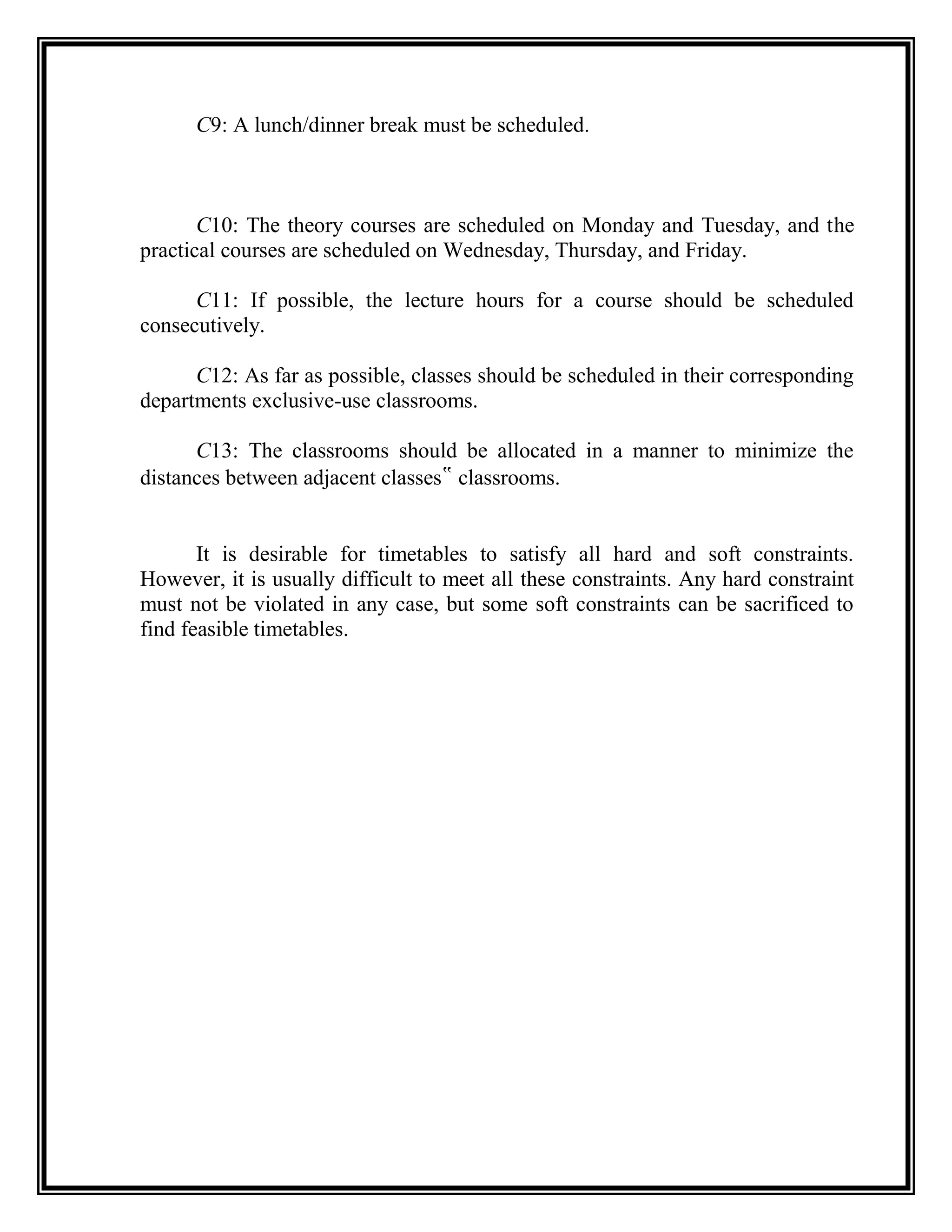 C9: A lunch/dinner break must be scheduled.



       C10: The theory courses are scheduled on Monday and Tuesday, and the
practical courses are scheduled on Wednesday, Thursday, and Friday.

      C11: If possible, the lecture hours for a course should be scheduled
consecutively.

      C12: As far as possible, classes should be scheduled in their corresponding
departments exclusive-use classrooms.

      C13: The classrooms should be allocated in a manner to minimize the
distances between adjacent classes‟ classrooms.


       It is desirable for timetables to satisfy all hard and soft constraints.
However, it is usually difficult to meet all these constraints. Any hard constraint
must not be violated in any case, but some soft constraints can be sacrificed to
find feasible timetables.
 
