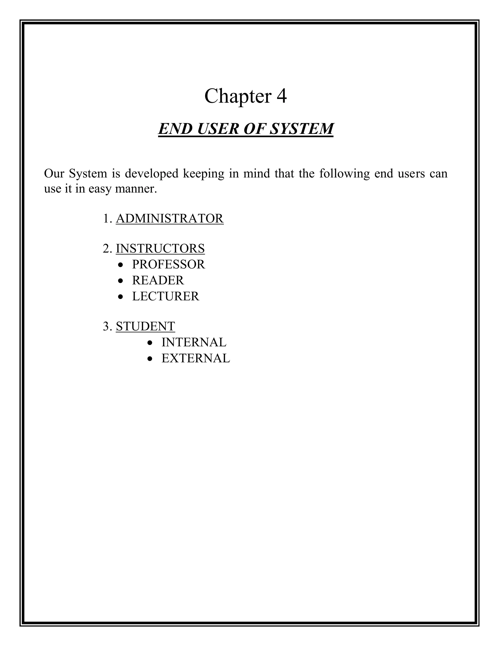 Chapter 4
                    END USER OF SYSTEM

Our System is developed keeping in mind that the following end users can
use it in easy manner.

          1. ADMINISTRATOR

          2. INSTRUCTORS
              PROFESSOR
              READER
              LECTURER

          3. STUDENT
                  INTERNAL
                  EXTERNAL
 