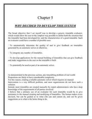 Chapter 5

       WHY DECIDED TO DEVELOP THIS SYSTEM

The broad objective that I set myself was to develop a generic timetable evaluator,
which would allow the user in the simplest way possible to define both the situation that
the timetable had been developed for, and the characteristics of a good timetable. Such
an evaluator could have a number of possible uses:

 automatically determine the quality of and to give feedback on timetables
  To
generated by an automatic solver or otherwise.

 integrate any number of timetables.
 To

 develop applications for the manual building of timetables that can give feedback
  To
and make suggestions to the user as the timetable is built.

 potentially be used as part of an automatic solver.
 To



As demonstrated in the previous section, any timetabling problem of real world
Proportions are likely to have considerable complexity.
For this reason, creating a reliable automatic solver which requires no manual
Intervention is a very difficult problem, and most organizations do not have such a
solution.
Instead, most timetables are created manually by expert administrators who have deep
knowledge of the requirements of all parties involved.
I believe that a primary use of an evaluator for such timetable would be to give
assistance to the manual creating and modifying of timetables. The human makes every
decision, but can be guided as to what s/he can and cannot do, and can be given
suggestions as to what is the better thing to do.
 