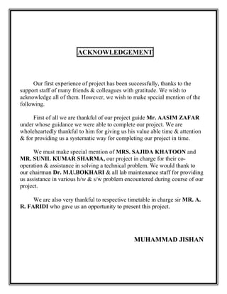 ACKNOWLEDGEMENT



     Our first experience of project has been successfully, thanks to the
support staff of many friends & colleagues with gratitude. We wish to
acknowledge all of them. However, we wish to make special mention of the
following.

     First of all we are thankful of our project guide Mr. AASIM ZAFAR
under whose guidance we were able to complete our project. We are
wholeheartedly thankful to him for giving us his value able time & attention
& for providing us a systematic way for completing our project in time.

      We must make special mention of MRS. SAJIDA KHATOON and
MR. SUNIL KUMAR SHARMA, our project in charge for their co-
operation & assistance in solving a technical problem. We would thank to
our chairman Dr. M.U.BOKHARI & all lab maintenance staff for providing
us assistance in various h/w & s/w problem encountered during course of our
project.

     We are also very thankful to respective timetable in charge sir MR. A.
R. FARIDI who gave us an opportunity to present this project.




                                               MUHAMMAD JISHAN
 