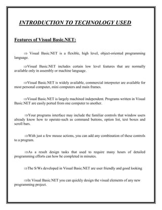 INTRODUCTION TO TECHNOLOGY USED

Features of Visual Basic.NET:

       Visual Basic.NET is a flexible, high level, object-oriented programming
language.

      Visual Basic.NET includes certain low level features that are normally
available only in assembly or machine language.


      Visual Basic.NET is widely available, commercial interpreter are available for
most personal computer, mini computers and main frames.


      Visual Basic.NET is largely machined independent. Programs written in Visual
Basic.NET are easily ported from one computer to another.


        Your programs interface may include the familiar controls that window users
already know how to operate-such as command buttons, option list, text boxes and
scroll bars.


       With just a few mouse actions, you can add any combination of these controls
to a program.


      As a result design tasks that used to require many hours of detailed
programming efforts can how be completed in minutes.


      The S/Ws developed in Visual Basic.NET are user friendly and good looking


      In Visual Basic.NET you can quickly design the visual elements of any new
programming project.
 