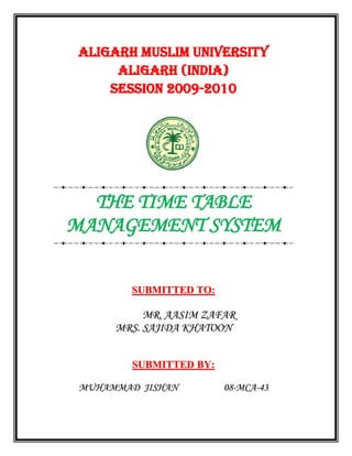 ALIGARH MUSLIM UNIVERSITY
     ALIGARH (INDIA)
    Session 2009-2010




  THE TIME TABLE
MANAGEMENT SYSTEM


        SUBMITTED TO:

          MR. AASIM ZAFAR
     MRS. SAJIDA KHATOON


        SUBMITTED BY:

MUHAMMAD JISHAN         08-MCA-43
 
