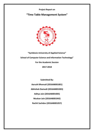 Project Report on
“Time Table Management System”
“Symbiosis University of Applied Science”
School of Computer Science and Information Technology”
For the Academic Session
2017-2018
Submitted By:
Aarushi Bhansali (2016AB001001)
Abhishek Dwivedi (2016AB001003)
Aditya Jain (2016AB001005)
Muskan Jain (2016AB001042)
Rachit Sachdev (2016AB001057)
 