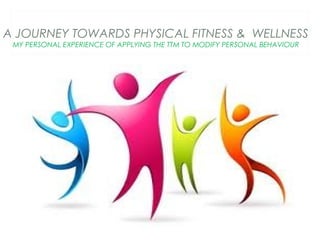 A JOURNEY TOWARDS PHYSICAL FITNESS & WELLNESS
MY PERSONAL EXPERIENCE OF APPLYING THE TTM TO MODIFY PERSONAL BEHAVIOUR

 