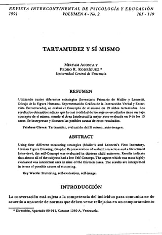 REVISTA INTERCONTINENTAL DE PSICOLOciA Y EDUCACJ6N
1991 VOLUMEN 4 - No.2 105 - 119
TARTAMUDEZ Y sf MISMO
MIRYAM ACOSTA Y

PEDRO R. RODRfGUEZ '"

Universidad Central de Venezuela
RESUMEN
Utilizando cuatro diferentes estrategias (Inventario Primario de Muller y Leonetti,
Dibujo de la Figura Humana, Representaci6n Gr~fica de la Interacci6n Verbal y Entre·
vista Estructurada), se evalu6 eI Concepto de sf mismo en 13 nifios tartamudos. Los
resultados obtenidos indican que la casi totalidad de los sujetos estudiados tiene un bajo
concepto de sf mismo, siendo el Area Intelectualla mejor auto-evaluada en 9 de los 13
casos. Se interpretan y discuten las posibles causas de estos resultados.
Palabras Claves: Tartamudez, evaluaci6n del Sf mismo, auto-imagen.
ABSTRACT
Using four different measuring strategies (Muller's and Leonetti's First Inventory,
Human Figure Drawing, Graphic Representation ofverbal Interaction and a Structured
Interview), the self-Concept was evaluated in thirteen child sutterers. Results indicate
that almost all of the sUbjects had a low Self.Concept. The aspect which was most highly
evaluated was intelectual area in nine of the thirteen cases. The results are interpreted
in terms of possible causes of stuttering.
Key Words: Stuttering, self-evaluation, self·image.
INTRODUCCI6N
La conversaci6n esta sujeta a la competencia del individuo para comunicarse de
acuerdo a una serie de normas que deben verse reflejadas en un comportamiento
• Direcci6n, Apartado 80.911, Caracas 1080·A, Venezuela.
 