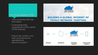 The Things Network (TTN)
• LoRa usa bandas ISM (não
licenciadas)
• O transporte entre
componentes é feito usando
TCP/IP (Internet)
• Porque não construir uma
rede concorrencial aos
operadores de
telecomunicações ?
 