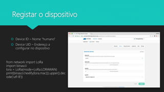 Registar o dispositivo
 Device ID – Nome “humano”
 Device UID – Endereço a
configurar no dispositivo
from network import LoRa
import binascii
lora = LoRa(mode=LoRa.LORAWAN)
print(binascii.hexlify(lora.mac()).upper().dec
ode('utf-8'))
 