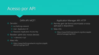 Acesso por API
DATA API: MQTT
 Servidor:
 eu.thethings.network
 User: Application ID
 Password: Application Access Key
 Receber uplink dos nossos devices:
 “+/devices/+/up”
 Mais info:
 https://www.thethingsnetwork.org/docs/applic
ations/mqtt/api.html
Application Manager API: HTTP
 Permite gerir de forma automizada a nossa
aplicação e dispositivos
 Mais info:
 https://www.thethingsnetwork.org/docs/applic
ations/manager/api.html
 