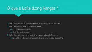 O que é LoRa (Long Range) ?
 LoRa é uma nova técnica de modulação para ambientes sem fios
 LoRa tem um alcance (a potencias baixas)
 2~5 Km em áreas urbanas
 10~15 Km em áreas rurais
 LoRa é uma tecnologia proprietária, patenteada pela Semtech
 Na realidade a Semtech comprou IPR de uma firma francesa (Cycleo SAS)
 