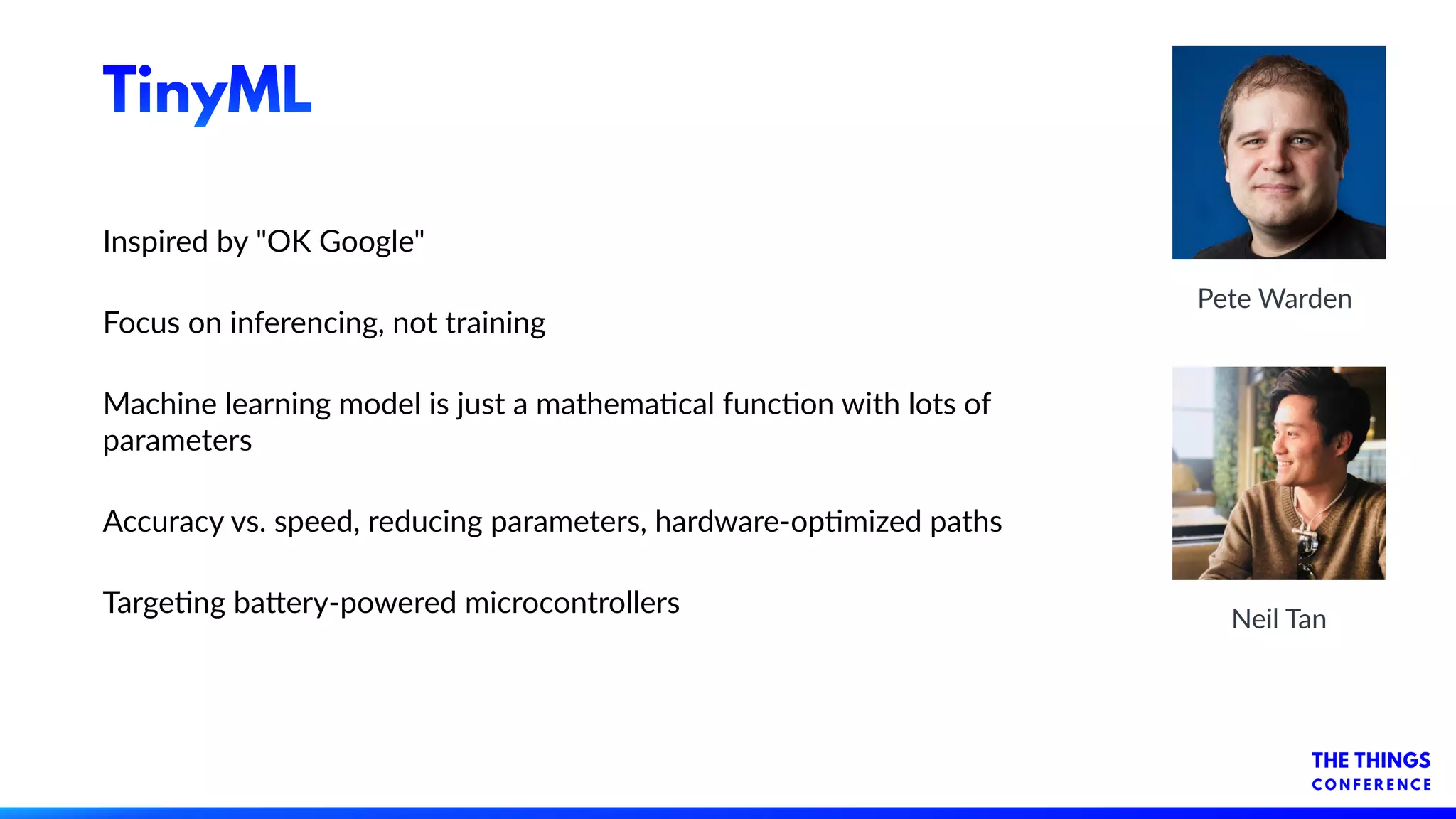 TinyML
Inspired by "OK Google"
Focus on inferencing, not training
Machine learning model is just a mathemacal funcon with lots of
parameters
Accuracy vs. speed, reducing parameters, hardware-opmized paths
Targeng ba-ery-powered microcontrollers
Pete Warden
Neil Tan
 