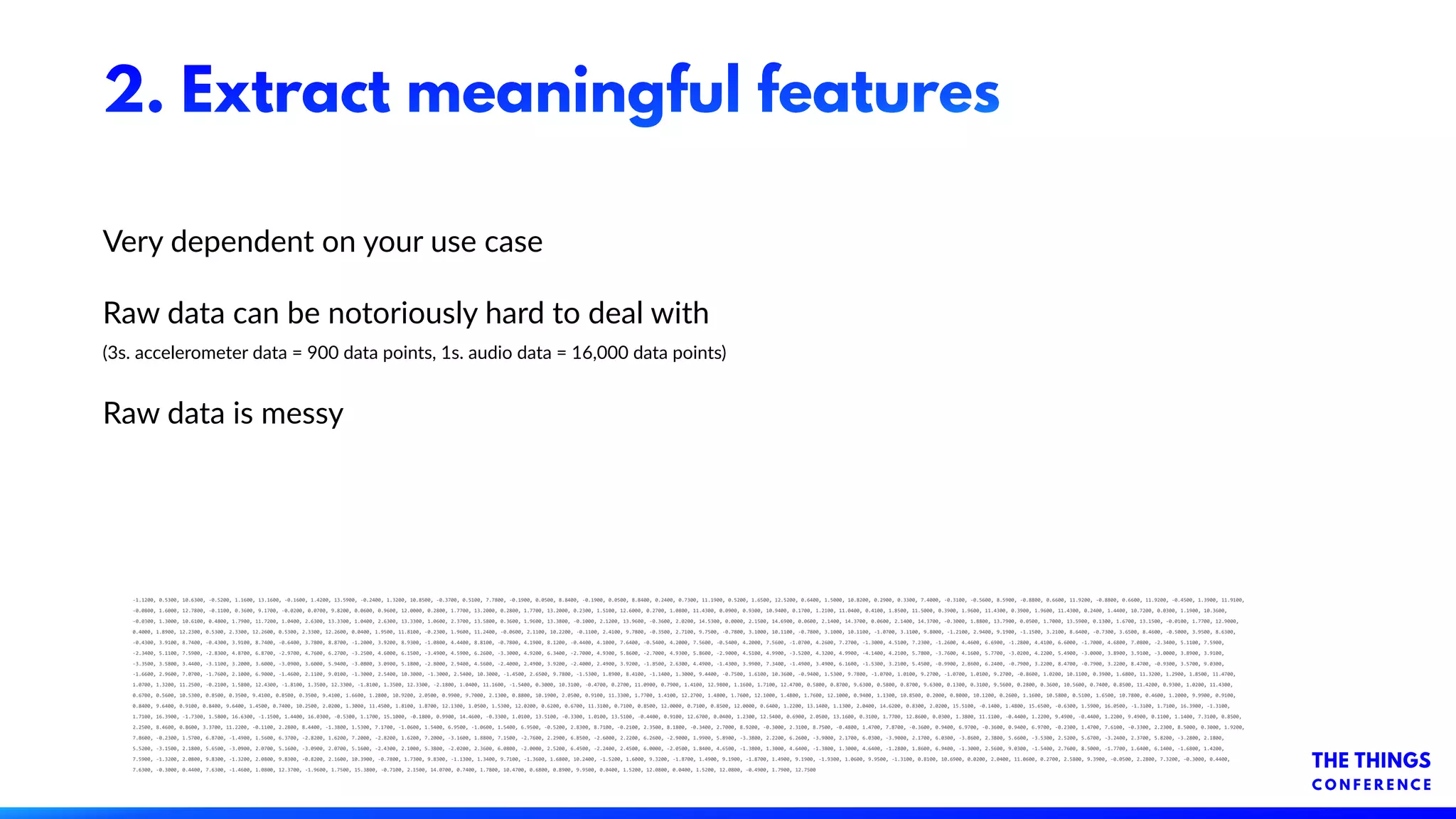 2. Extract meaningful features
Very dependent on your use case
Raw data can be notoriously hard to deal with
(3s. accelerometer data = 900 data points, 1s. audio data = 16,000 data points)
Raw data is messy
-1.1200, 0.5300, 10.6300, -0.5200, 1.1600, 13.1600, -0.1600, 1.4200, 13.5900, -0.2400, 1.3200, 10.8500, -0.3700, 0.5100, 7.7800, -0.1900, 0.0500, 8.8400, -0.1900, 0.0500, 8.8400, 0.2400, 0.7300, 11.1900, 0.5200, 1.6500, 12.5200, 0.6400, 1.5000, 10.8200, 0.2900, 0.3300, 7.4000, -0.3100, -0.5600, 8.5900, -0.8800, 0.6600, 11.9200, -0.8800, 0.6600, 11.9200, -0.4500, 1.3900, 11.9100,
-0.0800, 1.6000, 12.7800, -0.1100, 0.3600, 9.1700, -0.0200, 0.0700, 9.8200, 0.0600, 0.9600, 12.0000, 0.2800, 1.7700, 13.2000, 0.2800, 1.7700, 13.2000, 0.2300, 1.5100, 12.6000, 0.2700, 1.0800, 11.4300, 0.0900, 0.9300, 10.9400, 0.1700, 1.2100, 11.0400, 0.4100, 1.8500, 11.5000, 0.3900, 1.9600, 11.4300, 0.3900, 1.9600, 11.4300, 0.2400, 1.4400, 10.7200, 0.0300, 1.1900, 10.3600,
-0.0300, 1.3000, 10.6100, 0.4800, 1.7900, 11.7200, 1.0400, 2.6300, 13.3300, 1.0400, 2.6300, 13.3300, 1.0600, 2.3700, 13.5800, 0.3600, 1.9600, 13.3800, -0.1000, 2.1200, 13.9600, -0.3600, 2.0200, 14.5300, 0.0000, 2.1500, 14.6900, 0.0600, 2.1400, 14.3700, 0.0600, 2.1400, 14.3700, -0.3000, 1.8800, 13.7900, 0.0500, 1.7000, 13.5900, 0.1300, 1.6700, 13.1500, -0.0100, 1.7700, 12.9000,
0.4000, 1.8900, 12.2300, 0.5300, 2.3300, 12.2600, 0.5300, 2.3300, 12.2600, 0.0400, 1.9500, 11.8100, -0.2300, 1.9600, 11.2400, -0.0600, 2.1100, 10.2200, -0.1100, 2.4100, 9.7800, -0.3500, 2.7100, 9.7500, -0.7800, 3.1000, 10.1100, -0.7800, 3.1000, 10.1100, -1.0700, 3.1100, 9.8000, -1.2100, 2.9400, 9.1900, -1.1500, 3.2100, 8.6400, -0.7300, 3.6500, 8.4600, -0.5000, 3.9500, 8.6300,
-0.4300, 3.9100, 8.7400, -0.4300, 3.9100, 8.7400, -0.6400, 3.7800, 8.8700, -1.2000, 3.9200, 8.9300, -1.0800, 4.4400, 8.8100, -0.7800, 4.1900, 8.1200, -0.4400, 4.1000, 7.6400, -0.5400, 4.2000, 7.5600, -0.5400, 4.2000, 7.5600, -1.0700, 4.2600, 7.2700, -1.3000, 4.5100, 7.2300, -1.2600, 4.4600, 6.6900, -1.2800, 4.4100, 6.6000, -1.7000, 4.6800, 7.0800, -2.3400, 5.1100, 7.5900,
-2.3400, 5.1100, 7.5900, -2.8300, 4.8700, 6.8700, -2.9700, 4.7600, 6.2700, -3.2500, 4.6000, 6.1500, -3.4900, 4.5900, 6.2600, -3.3000, 4.9200, 6.3400, -2.7000, 4.9300, 5.8600, -2.7000, 4.9300, 5.8600, -2.9000, 4.5100, 4.9900, -3.5200, 4.3200, 4.9900, -4.1400, 4.2100, 5.7800, -3.7600, 4.1600, 5.7700, -3.0200, 4.2200, 5.4900, -3.0000, 3.8900, 3.9100, -3.0000, 3.8900, 3.9100,
-3.3500, 3.5800, 3.4400, -3.1100, 3.2000, 3.6000, -3.0900, 3.6000, 5.9400, -3.0800, 3.0900, 5.1800, -2.8000, 2.9400, 4.5600, -2.4000, 2.4900, 3.9200, -2.4000, 2.4900, 3.9200, -1.8500, 2.6300, 4.4900, -1.4300, 3.9900, 7.3400, -1.4900, 3.4900, 6.1600, -1.5300, 3.2100, 5.4500, -0.9900, 2.8600, 6.2400, -0.7900, 3.2200, 8.4700, -0.7900, 3.2200, 8.4700, -0.9300, 3.5700, 9.0300,
-1.6600, 2.9600, 7.0700, -1.7600, 2.1000, 6.9000, -1.4600, 2.1100, 9.0100, -1.3000, 2.5400, 10.3000, -1.3000, 2.5400, 10.3000, -1.4500, 2.6500, 9.7800, -1.5300, 1.8900, 8.4100, -1.1400, 1.3000, 9.4400, -0.7500, 1.6100, 10.3600, -0.9400, 1.5300, 9.7800, -1.0700, 1.0100, 9.2700, -1.0700, 1.0100, 9.2700, -0.8600, 1.0200, 10.1100, 0.3900, 1.6800, 11.3200, 1.2900, 1.8500, 11.4700,
1.0700, 1.3200, 11.2500, -0.2100, 1.5800, 12.4300, -1.8100, 1.3500, 12.3300, -1.8100, 1.3500, 12.3300, -2.1800, 1.0400, 11.1600, -1.5400, 0.3000, 10.3100, -0.4700, 0.2700, 11.0900, 0.7900, 1.4100, 12.9800, 1.1600, 1.7100, 12.4700, 0.5800, 0.8700, 9.6300, 0.5800, 0.8700, 9.6300, 0.1300, 0.3100, 9.5600, 0.2800, 0.3600, 10.5600, 0.7400, 0.8500, 11.4200, 0.9300, 1.0200, 11.4300,
0.6700, 0.5600, 10.5300, 0.8500, 0.3500, 9.4100, 0.8500, 0.3500, 9.4100, 1.6600, 1.2800, 10.9200, 2.0500, 0.9900, 9.7000, 2.1300, 0.8800, 10.1900, 2.0500, 0.9100, 11.3300, 1.7700, 1.4100, 12.2700, 1.4800, 1.7600, 12.1000, 1.4800, 1.7600, 12.1000, 0.9400, 1.1300, 10.8500, 0.2000, 0.8000, 10.1200, 0.2600, 1.1600, 10.5800, 0.5100, 1.6500, 10.7800, 0.4600, 1.2000, 9.9900, 0.9100,
0.8400, 9.6400, 0.9100, 0.8400, 9.6400, 1.4500, 0.7400, 10.2500, 2.0200, 1.3000, 11.4500, 1.8100, 1.8700, 12.1300, 1.0500, 1.5300, 12.0200, 0.6200, 0.6700, 11.3100, 0.7100, 0.8500, 12.0000, 0.7100, 0.8500, 12.0000, 0.6400, 1.2200, 13.1400, 1.1300, 2.0400, 14.6200, 0.8300, 2.0200, 15.5100, -0.1400, 1.4800, 15.6500, -0.6300, 1.5900, 16.0500, -1.3100, 1.7100, 16.3900, -1.3100,
1.7100, 16.3900, -1.7300, 1.5800, 16.6300, -1.1500, 1.4400, 16.0300, -0.5300, 1.1700, 15.1000, -0.1800, 0.9900, 14.4600, -0.3300, 1.0100, 13.5100, -0.3300, 1.0100, 13.5100, -0.4400, 0.9100, 12.6700, 0.0400, 1.2300, 12.5400, 0.6900, 2.0500, 13.1600, 0.3100, 1.7700, 12.8600, 0.0300, 1.3800, 11.1100, -0.4400, 1.2200, 9.4900, -0.4400, 1.2200, 9.4900, 0.1100, 1.1400, 7.3100, 0.8500,
2.2500, 8.4600, 0.8600, 3.3700, 11.2200, -0.1100, 2.2800, 8.4400, -1.3800, 1.5300, 7.1700, -1.0600, 1.5400, 6.9500, -1.0600, 1.5400, 6.9500, -0.5200, 2.8300, 8.7100, -0.2100, 2.3500, 8.1800, -0.3400, 2.7000, 8.9200, -0.3000, 2.3100, 8.7500, -0.4800, 1.4700, 7.8700, -0.3600, 0.9400, 6.9700, -0.3600, 0.9400, 6.9700, -0.2300, 1.4700, 7.6100, -0.3300, 2.2300, 8.5000, 0.3000, 1.9200,
7.8600, -0.2300, 1.5700, 6.8700, -1.4900, 1.5600, 6.3700, -2.8200, 1.6200, 7.2000, -2.8200, 1.6200, 7.2000, -3.1600, 1.8800, 7.1500, -2.7600, 2.2900, 6.8500, -2.6000, 2.2200, 6.2600, -2.9000, 1.9900, 5.8900, -3.3800, 2.2200, 6.2600, -3.9000, 2.1700, 6.0300, -3.9000, 2.1700, 6.0300, -3.8600, 2.3800, 5.6600, -3.5300, 2.5200, 5.6700, -3.2400, 2.3700, 5.8200, -3.2800, 2.1800,
5.5200, -3.1500, 2.1800, 5.6500, -3.0900, 2.0700, 5.1600, -3.0900, 2.0700, 5.1600, -2.4300, 2.1000, 5.3800, -2.0200, 2.3600, 6.0800, -2.0000, 2.5200, 6.4500, -2.2400, 2.4500, 6.0000, -2.0500, 1.8400, 4.6500, -1.3800, 1.3000, 4.6400, -1.3800, 1.3000, 4.6400, -1.2800, 1.8600, 6.9400, -1.3000, 2.5600, 9.0300, -1.5400, 2.7600, 8.5000, -1.7700, 1.6400, 6.1400, -1.6800, 1.4200,
7.5900, -1.3200, 2.0800, 9.8300, -1.3200, 2.0800, 9.8300, -0.8200, 2.1600, 10.3900, -0.7800, 1.7300, 9.8300, -1.1300, 1.3400, 9.7100, -1.3600, 1.6800, 10.2400, -1.5200, 1.6000, 9.3200, -1.8700, 1.4900, 9.1900, -1.8700, 1.4900, 9.1900, -1.9300, 1.0600, 9.9500, -1.3100, 0.8100, 10.6900, 0.0200, 2.0400, 11.0600, 0.2700, 2.5800, 9.3900, -0.0500, 2.2800, 7.3200, -0.3000, 0.4400,
7.6300, -0.3000, 0.4400, 7.6300, -1.4600, 1.0800, 12.3700, -1.9600, 1.7500, 15.3800, -0.7100, 2.1500, 14.0700, 0.7400, 1.7800, 10.4700, 0.6800, 0.8900, 9.9500, 0.0400, 1.5200, 12.0800, 0.0400, 1.5200, 12.0800, -0.4900, 1.7900, 12.7500
 