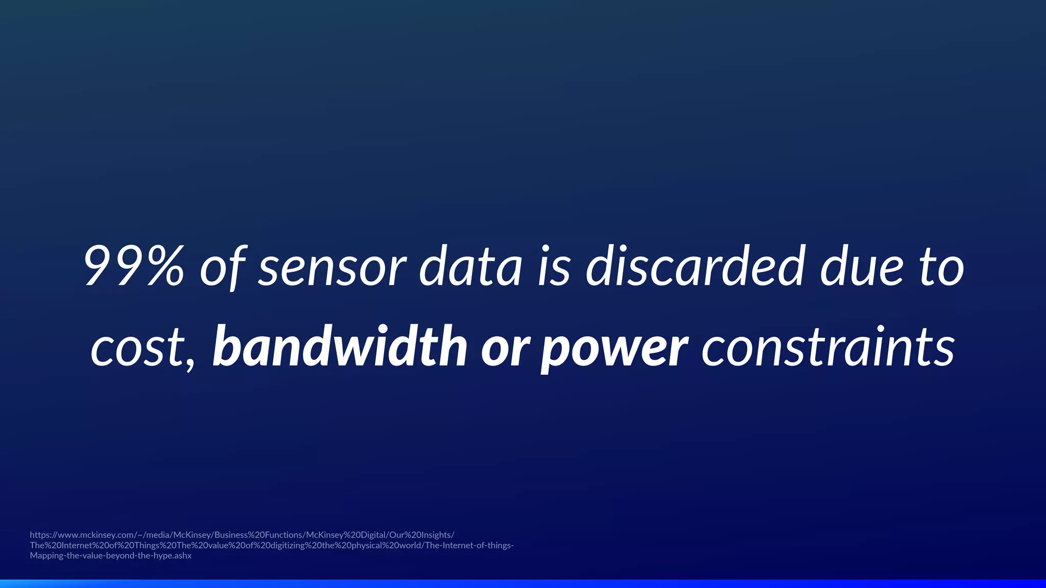 99% of sensor data is discarded due to
cost, bandwidth or power constraints
https://www.mckinsey.com/~/media/McKinsey/Business%20Functions/McKinsey%20Digital/Our%20Insights/
The%20Internet%20of%20Things%20The%20value%20of%20digitizing%20the%20physical%20world/The-Internet-of-things-
Mapping-the-value-beyond-the-hype.ashx
 