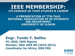 IEEE MEMBERSHIP:
ITS ESSENCE IN YOUR STUDIES & CAREER
A PRESENTATION AT TTN-TALK
NATIONAL ASSOCIATION OF EE STUDENTS
EEE DEPARTMENT
UNIVERSITY OF ILORIN
By:
Engr. Tunde Y. Salihu
PC, MDO, IEEE Nigeria
Member, N&A IEEE R8 (2010-2012)
Coordinator for Africa, IEEE PES
 