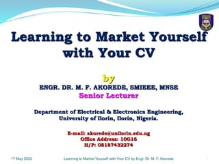 117 May 2020 Learning to Market Yourself with Your CV by Engr. Dr. M. F. Akorede
Learning to Market Yourself
with Your CV
by
ENGR. DR. M. F. AKOREDE, SMIEEE, MNSE
Senior Lecturer
Department of Electrical & Electronics Engineering,
University of Ilorin, Ilorin, Nigeria.
E-mail: akorede@unilorin.edu.ng
Office Address: 10G16
H/P: 08187432274
 