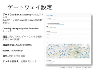 Ⓒ 2019 アールエスコンポーネンツ株式会社
ゲートウェイ設定
ゲートウェイID…Raspberry piのMACアド
レス
(MACアドレスの3byte目と4byte目にffff
を挟む)
I’m using the legacy packet forwarder…
チェック
記述…“何のためのゲートウェイか判別
するための説明"
周波数計画…Asia 920-923MHz
Router…ttn-router-jp
場所…地図上での選択
アンテナ代替え…設置状況による
 