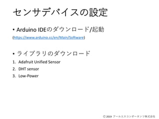 Ⓒ 2019 アールエスコンポーネンツ株式会社
センサデバイスの設定
• Arduino IDEのダウンロード/起動
(https://www.arduino.cc/en/Main/Software)
• ライブラリのダウンロード
1. Adafruit Unified Sensor
2. DHT sensor
3. Low-Power
 