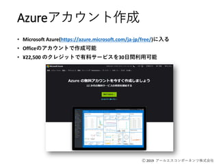 Ⓒ 2019 アールエスコンポーネンツ株式会社
Azureアカウント作成
• Microsoft Azure(https://azure.microsoft.com/ja-jp/free/)に入る
• Officeのアカウントで作成可能
• ¥22,500 のクレジットで有料サービスを30日間利用可能
 