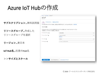 Ⓒ 2019 アールエスコンポーネンツ株式会社
Azure IoT Hubの作成
サブスクリプション…無料試用版
リソースグループ…作成した
リソースグループを選択
リージョン…東日本
IoT Hub名…任意のHub名
＞＞サイズとスケール
 