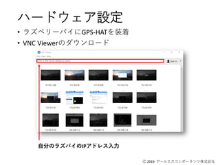 Ⓒ 2019 アールエスコンポーネンツ株式会社
ハードウェア設定
• ラズベリーパイにGPS-HATを装着
• VNC Viewerのダウンロード
自分のラズパイのIPアドレス入力
 