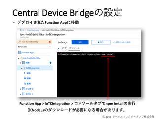 Ⓒ 2019 アールエスコンポーネンツ株式会社
Function App > IoTCIntegration > コンソールタブでnpm installの実行
※Node.jsのダウンロードが必要になる場合があります。
Central Device Bridgeの設定
• デプロイされたFunction Appに移動
 