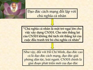 Đạo đức cách mạng đối lập với
        chủ nghĩa cá nhân


“Chủ nghĩa cá nhân là một trở ngại lớn cho
 việc xây dựng CNXH. Cho nên thắng lợi
của CNXH không thể tách rời thắng lợi của
 cuộc đấu tranh trừ bỏ chủ nghĩa cá nhân”


Như vậy, đối với Hồ Chí Minh, đạo đức cao
  cả là đạo đức cách mạng, đạo đức giải
phóng dân tộc, loài người. CNXH chính là
  giai đoạn phát triển mới của đạo đức
 
