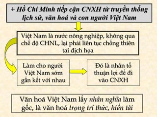 + Hồ Chí Minh tiếp cận CNXH từ truyền thống
   lịch sử, văn hoá và con người Việt Nam

   Việt Nam là nước nông nghiệp, không qua
   chế độ CHNL, lại phải liên tục chống thiên
                 tai địch họa

   Làm cho người              Đó là nhân tố
    Việt Nam sớm             thuận lợi để đi
   gắn kết với nhau            vào CNXH


  Văn hoá Việt Nam lấy nhân nghĩa làm
  gốc, là văn hoá trọng trí thức, hiền tài
 