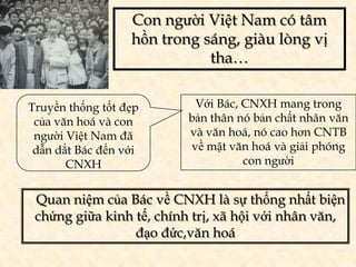 Con người Việt Nam có tâm
                  hồn trong sáng, giàu lòng vị
                             tha…


Truyền thống tốt đẹp       Với Bác, CNXH mang trong
 của văn hoá và con       bản thân nó bản chất nhân văn
 người Việt Nam đã        và văn hoá, nó cao hơn CNTB
 dẫn dắt Bác đến với      về mặt văn hoá và giải phóng
       CNXH                         con người


 Quan niệm của Bác về CNXH là sự thống nhất biện
 chứng giữa kinh tế, chính trị, xã hội với nhân văn,
                 đạo đức,văn hoá
 