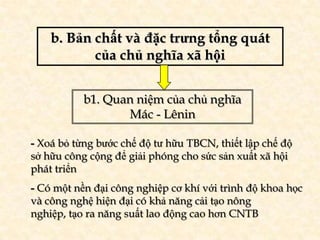 b. Bản chất và đặc trưng tổng quát
           của chủ nghĩa xã hội


           b1. Quan niệm của chủ nghĩa
                  Mác - Lênin

- Xoá bỏ từng bước chế độ tư hữu TBCN, thiết lập chế độ
sở hữu công cộng để giải phóng cho sức sản xuất xã hội
phát triển
- Có một nền đại công nghiệp cơ khí với trình độ khoa học
và công nghệ hiện đại có khả năng cải tạo nông
nghiệp, tạo ra năng suất lao động cao hơn CNTB
 