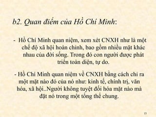 b2. Quan điểm của Hồ Chí Minh:

- Hồ Chí Minh quan niệm, xem xét CNXH như là một
   chế độ xã hội hoàn chỉnh, bao gồm nhiều mặt khác
   nhau của đời sống. Trong đó con người được phát
                  triển toàn diện, tự do.

- Hồ Chí Minh quan niệm về CNXH bằng cách chỉ ra
  một mặt nào đó của nó như: kinh tế, chính trị, văn
 hóa, xã hội..Người không tuyệt đối hóa mặt nào mà
          đặt nó trong một tổng thể chung.

                                                   15
 