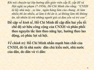 Khi nói chuyện tại lớp hướng dẫn giáo viên cấp II, cấp III và
   Hội nghị sư phạm (7-1956), Hồ Chí Minh cho rằng: “CNXH
   là lấy nhà máy , xe lửa , ngân hàng làm của chung. Ai làm
   nhiều thì ăn nhiều, ai làm ít thì ăn ít, ai không làm thì không
   ăn, tất nhiên là trừ những người già cả đau yếu và trẻ con”.
Đề cập về kinh tế, Hồ Chí Minh đề cập đến hai yếu tố:
  chế độ sở hữu công cộng của CNXH và phân phối
  theo nguyên tắc làm theo năng lực, hưởng theo lao
  động, có phúc lợi xã hội.

Về chính trị: Hồ Chí Minh nhấn mạnh bản chất của
CNXH, đó là nhà nước dân chủ kiểu mới, nhà nước
của dân, do dân và vì dân:



                                                                 16
 