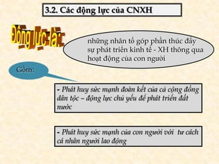 3.2. Các động lực của CNXH


                  những nhân tố góp phần thúc đẩy
                  sự phát triển kinh tế - XH thông qua
                  hoạt động của con người
Gồm:

         - Phát huy sức mạnh đoàn kết của cả cộng đồng
         dân tộc – động lực chủ yếu để phát triển đất
         nước


         - Phát huy sức mạnh của con người với tư cách
         cá nhân người lao động
 