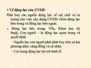 + Về động lực của CNXH:
Phát huy các nguồn động lực về vật chất và tư
  tưởng cho việc xây dựng CNXH. Gồm động lực
  bên trong và động lực bên ngoài.
 Động lực bên trong: Vốn, Khoa học kỹ
  thuật, Con người – là động lực quan trọng và
  quyết định.
   - Nguồn lực con người phải phát huy trên cả hai
  phương diện: cộng đồng và cá nhân.
   - Coi trọng động lực lợi ích kinh tế.
 