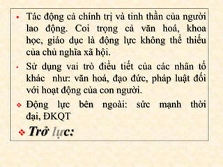    Tác động cả chính trị và tinh thần của người
    lao động. Coi trọng cả văn hoá, khoa
    học, giáo dục là động lực không thể thiếu
    của chủ nghĩa xã hội.
•   Sử dụng vai trò điều tiết của các nhân tố
    khác như: văn hoá, đạo đức, pháp luật đối
    với hoạt động của con người.
   Động lực bên ngoài: sức mạnh thời
    đại, ĐKQT
 Trở        c:
 