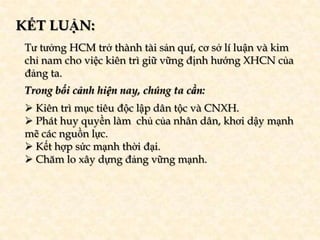 KẾT LUẬN:
 Tư tưởng HCM trở thành tài sản quí, cơ sở lí luận và kim
 chỉ nam cho việc kiên trì giữ vững định hướng XHCN của
 đảng ta.
 Trong bối cảnh hiện nay, chúng ta cần:
  Kiên trì mục tiêu độc lập dân tộc và CNXH.
  Phát huy quyền làm chủ của nhân dân, khơi dậy mạnh
 mẽ các nguồn lực.
  Kết hợp sức mạnh thời đại.
  Chăm lo xây dựng đảng vững mạnh.
 