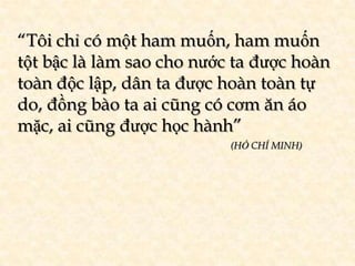 “Tôi chỉ có một ham muốn, ham muốn
tột bậc là làm sao cho nước ta được hoàn
toàn độc lập, dân ta được hoàn toàn tự
do, đồng bào ta ai cũng có cơm ăn áo
mặc, ai cũng được học hành”
                           (HỒ CHÍ MINH)
 